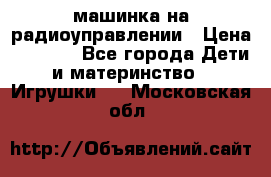 машинка на радиоуправлении › Цена ­ 1 000 - Все города Дети и материнство » Игрушки   . Московская обл.